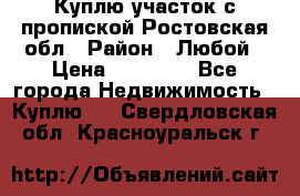 Куплю участок с пропиской.Ростовская обл › Район ­ Любой › Цена ­ 15 000 - Все города Недвижимость » Куплю   . Свердловская обл.,Красноуральск г.